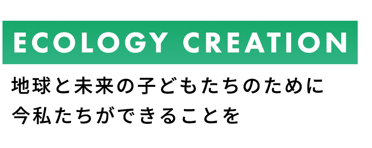 ECOLOGY CREATION 地球と未来の子どもたちのために
今私たちができることを